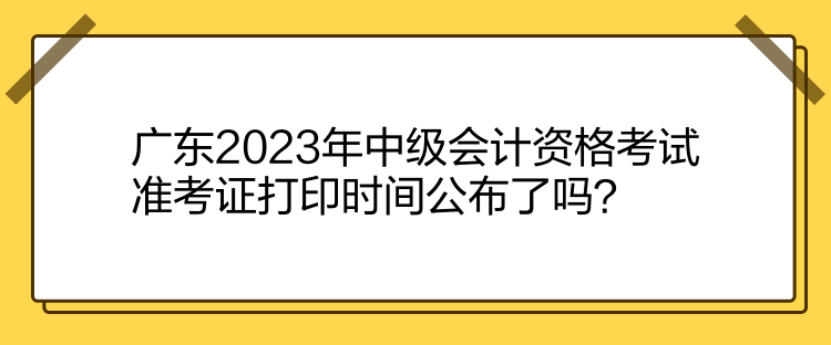 广东2023年中级会计资格考试准考证打印时间公布了吗？