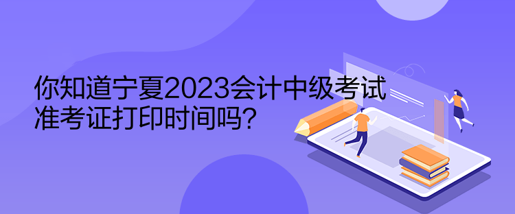 你知道宁夏2023会计中级考试准考证打印时间吗？