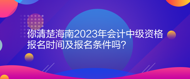 你清楚海南2023年会计中级资格报名时间及报名条件吗？