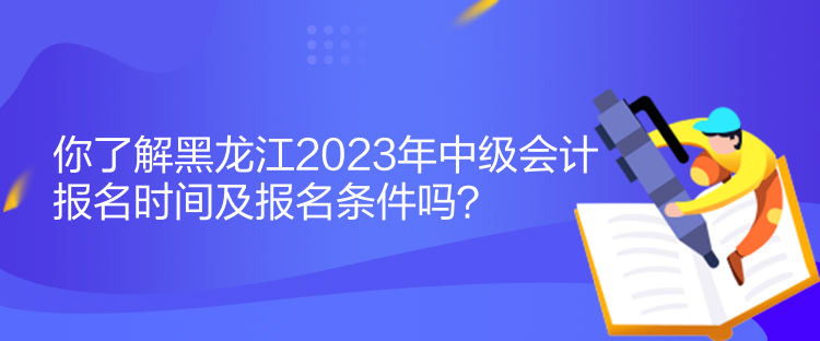 你了解黑龙江2023年中级会计报名时间及报名条件吗？