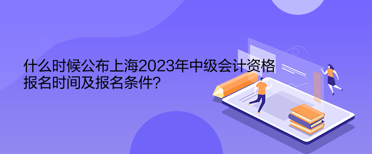 什么时候公布上海2023年中级会计资格报名时间及报名条件？