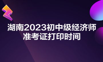 湖南2023初中级经济师准考证打印时间