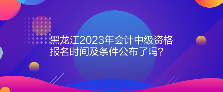 黑龙江2023年会计中级资格报名时间及条件公布了吗？