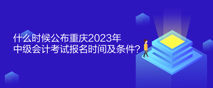 什么时候公布重庆2023年中级会计考试报名时间及条件？