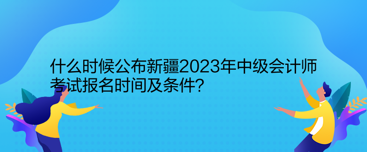 什么时候公布新疆2023年中级会计师考试报名时间及条件？