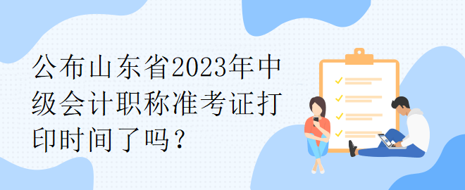 公布山东省2023年中级会计职称准考证打印时间了吗？