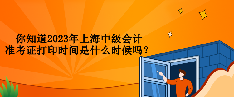 你知道2023年上海中级会计准考证打印时间是什么时候吗？