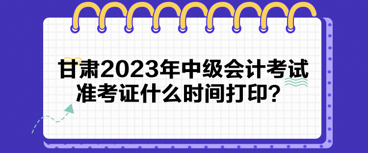 甘肃2023年中级会计考试准考证什么时间打印？