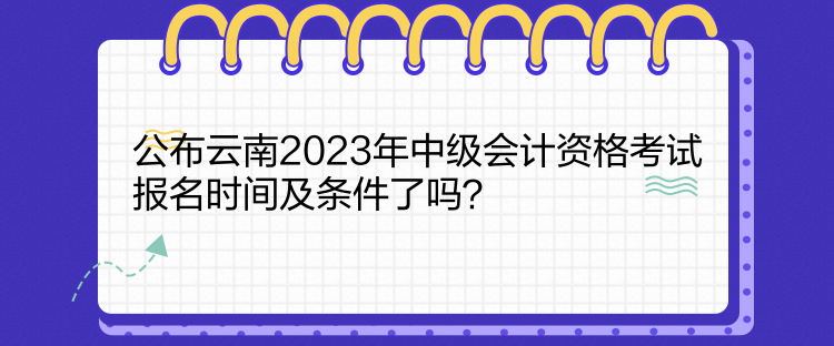 公布云南2023年中级会计资格考试报名时间及条件了吗？