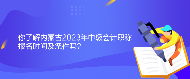 你了解内蒙古2023年中级会计职称报名时间及条件吗？