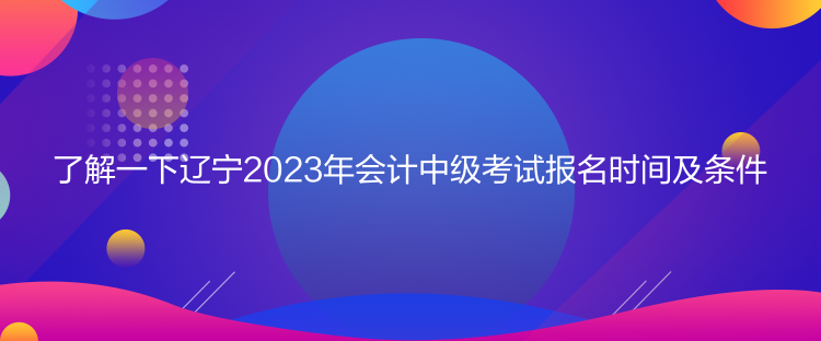 了解一下辽宁2023年会计中级考试报名时间及条件