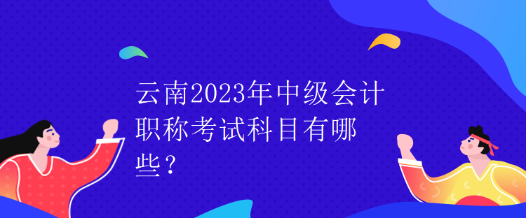 云南2023年中级会计职称考试科目有哪些？