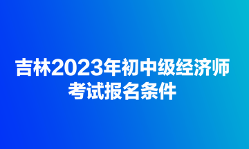 吉林2023年初中级经济师考试报名条件