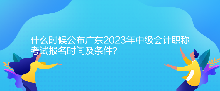 什么时候公布广东2023年中级会计职称考试报名时间及条件？