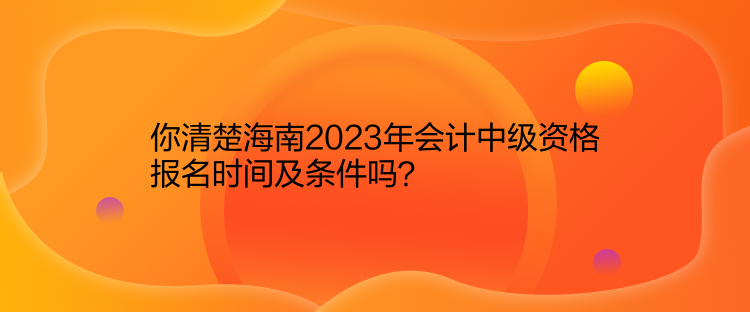 你清楚海南2023年会计中级资格报名时间及条件吗？