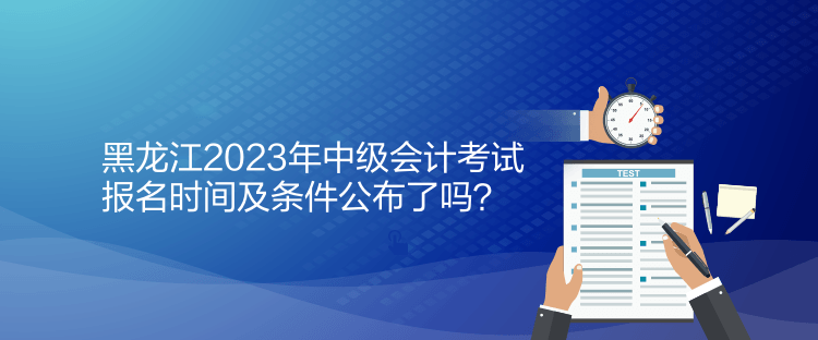黑龙江2023年中级会计考试报名时间及条件公布了吗？