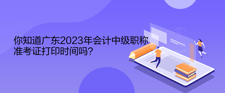 你知道广东2023年会计中级职称准考证打印时间吗？