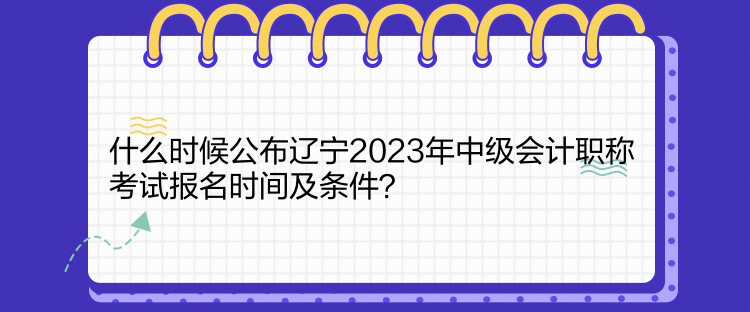 什么时候公布辽宁2023年中级会计职称考试报名时间及条件？