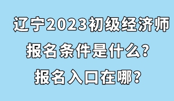 辽宁2023初级经济师报名条件是什么？报名入口在哪？