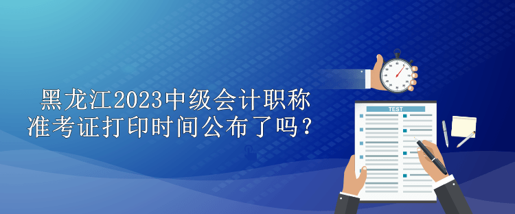黑龙江2023中级会计职称准考证打印时间公布了吗？