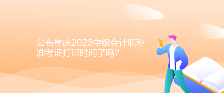 公布重庆2023中级会计职称准考证打印时间了吗？