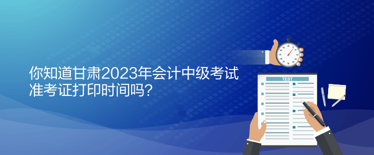 你知道甘肃2023年会计中级考试准考证打印时间吗？