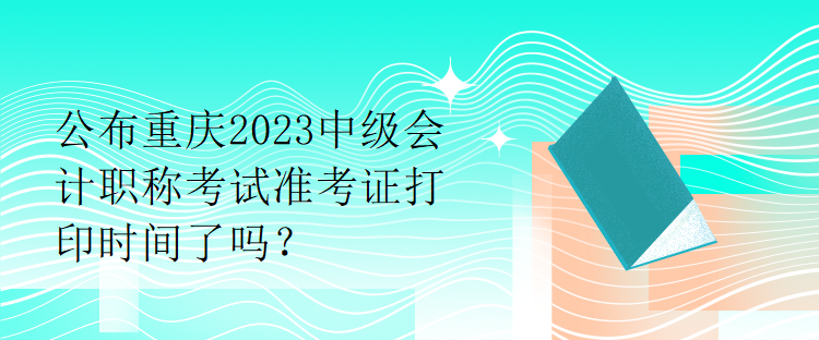公布重庆2023中级会计职称考试准考证打印时间了吗？
