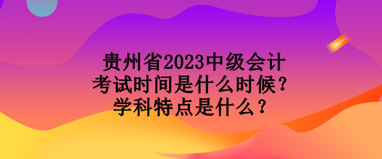 贵州省2023中级会计考试时间是什么时候？学科特点是什么？