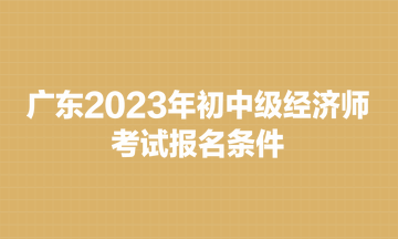 广东2023年初中级经济师考试报名条件