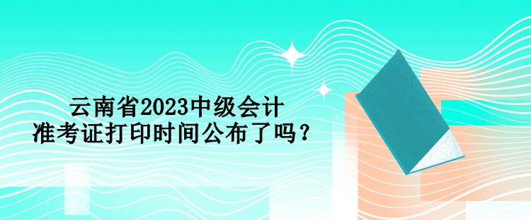 云南省2023中级会计准考证打印时间公布了吗？
