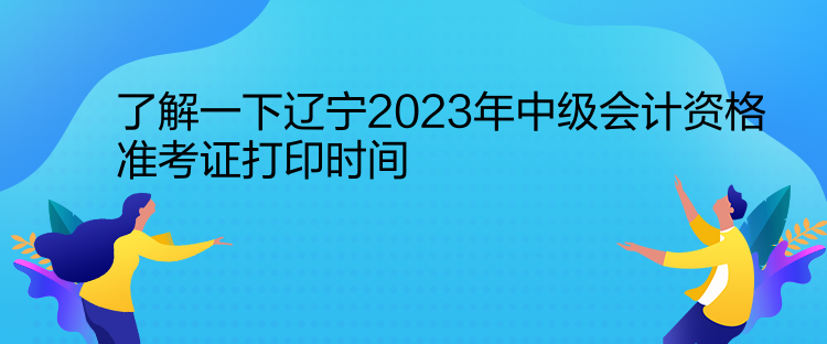 了解一下辽宁2023年中级会计资格准考证打印时间