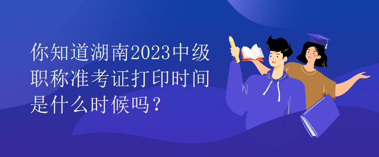 你知道湖南2023中级职称准考证打印时间是什么时候吗？