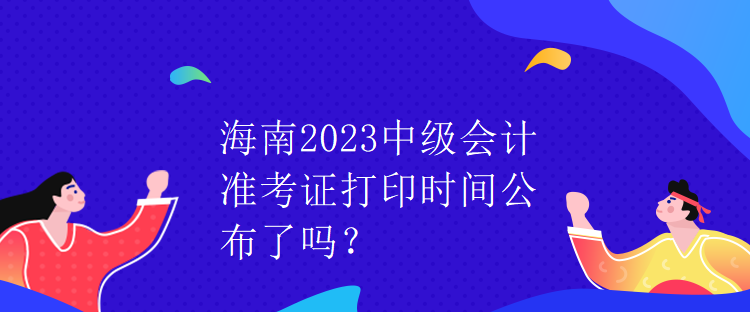 海南2023中级会计准考证打印时间公布了吗？