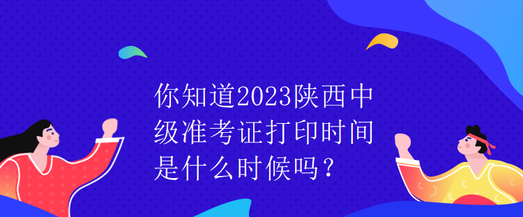 你知道2023陕西中级准考证打印时间是什么时候吗？