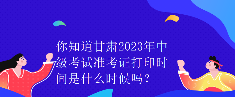 你知道甘肃2023年中级考试准考证打印时间是什么时候吗？