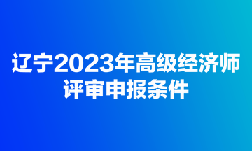 辽宁2023年高级经济师评审申报条件