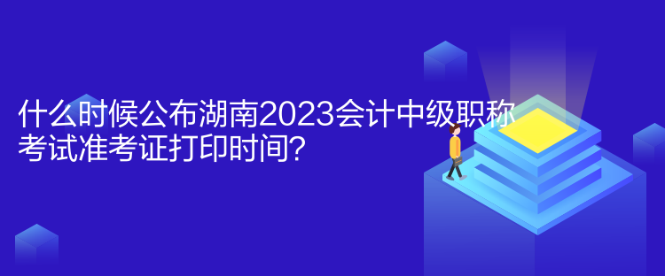 什么时候公布湖南2023会计中级职称考试准考证打印时间？