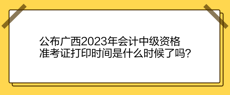 公布广西2023年会计中级资格准考证打印时间是什么时候了吗？