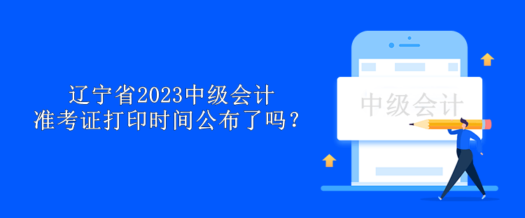 辽宁省2023中级会计准考证打印时间公布了吗？
