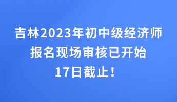 吉林2023年初中级经济师报名现场审核已开始 17日截止！