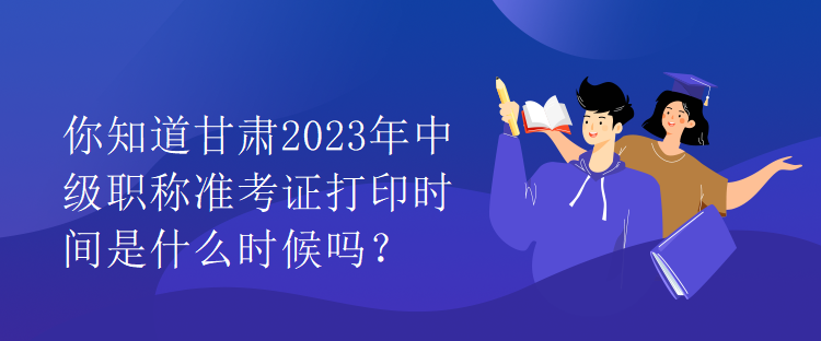 你知道甘肃2023年中级职称准考证打印时间是什么时候吗？