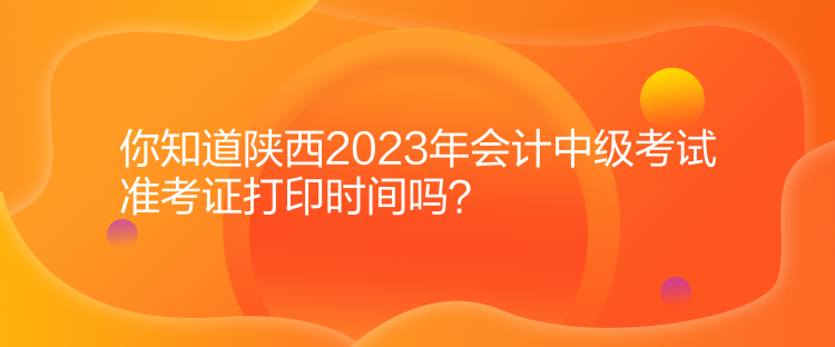 你知道陕西2023年会计中级考试准考证打印时间吗？