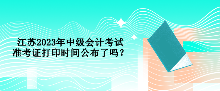 江苏2023年中级会计考试准考证打印时间公布了吗？