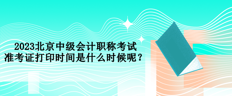 2023北京中级会计职称考试准考证打印时间是什么时候呢？