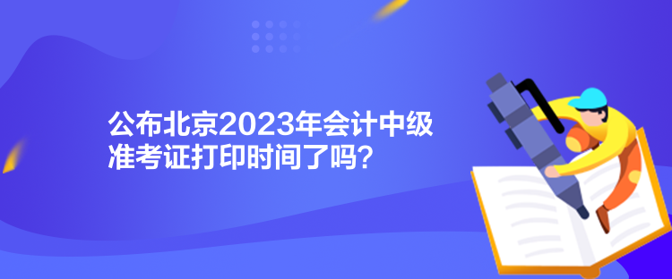 公布北京2023年会计中级准考证打印时间了吗？