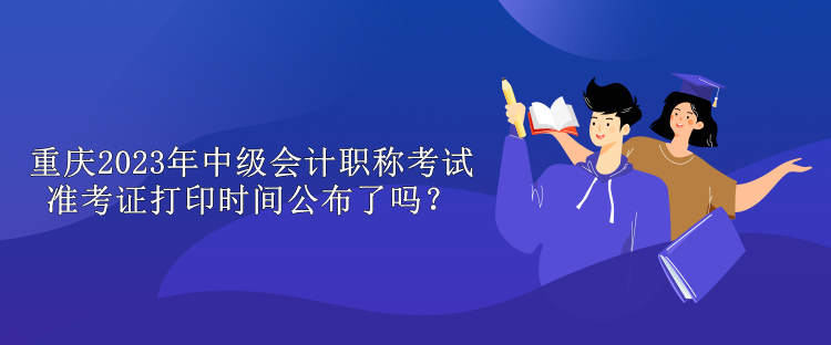 重庆2023年中级会计职称考试准考证打印时间公布了吗？
