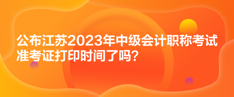 公布江苏2023年中级会计职称考试准考证打印时间了吗？