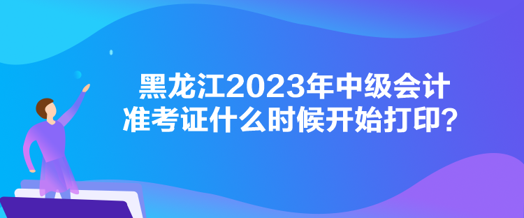 黑龙江2023年中级会计准考证什么时候开始打印？