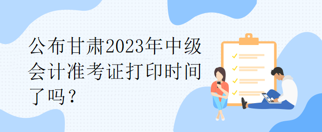 公布甘肃2023年中级会计准考证打印时间了吗？