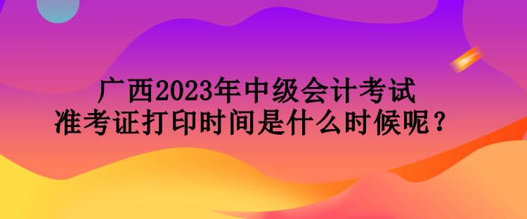 广西2023年中级会计考试准考证打印时间是什么时候呢？